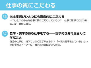 仕事の質にこだわる
お土産選びひとつにも徹底的にこだわる
一つひとつの小さな仕事の質にこだわっているか？ 仕事の細部にこだわれ
る人が、勝負に勝つ。
哲学・美学のある仕事をする──哲学的な寿司屋さんに
学ぶこと
自分の仕事に、雑学ではなく哲学があるか？ 「一流の仕事をしている」とい
う哲学的ストーリーに、異次元の値段がつくのだ。
36
37
 