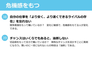 危機感をもつ
自分の仕事を「より安く、より速くできるライバルの存
在」を忘れない
競争意識をもって働いているか？ 変化に敏感で、危機感をもてる人が変化
できる。
チャンスはいくらでもあると、油断しない
切迫感をもって全力で働いているか？ 稀有なチャンスを活かすことに真剣
になろう。賢いのに一流になれない人の特技は「油断」である。
38
39
 