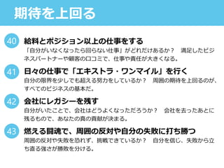 期待を上回る
給料とポジション以上の仕事をする
「自分がいなくなったら回らない仕事」がどれだけあるか？ 満足したビジ
ネスパートナーや顧客の口コミで、仕事や責任が大きくなる。
日々の仕事で「エキストラ・ワンマイル」を行く
自分の限界を少しでも超える努力をしているか？ 周囲の期待を上回るのが、
すべてのビジネスの基本だ。
会社にレガシーを残す
自分がいたことで、会社はどうよくなっただろうか？ 会社を去ったあとに
残るもので、あなたの真の貢献が決まる。
燃える闘魂で、周囲の反対や自分の失敗に打ち勝つ
周囲の反対や失敗を恐れず、挑戦できているか？ 自分を信じ、失敗から立
ち直る強さが勝敗を分ける。
40
41
42
43
 