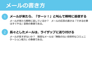 メールの書き方
メールが来たら、「サーッ！」と叫んで瞬時に返信する
メールが来たら瞬時に返しているか？ メールの応答の速さは「できる仕事
はすぐやる」姿勢の象徴である。
長々としたメールは、ライザップに送り付ける
メールが長すぎないか？ 簡潔なメールは「無駄のない効率的なコミュニ
ケーション能力」の象徴である。
1
2
 
