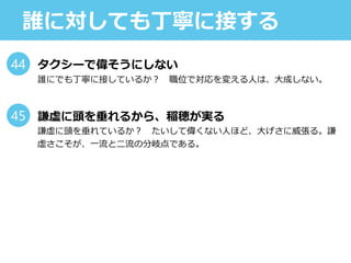 誰に対しても丁寧に接する
タクシーで偉そうにしない
誰にでも丁寧に接しているか？ 職位で対応を変える人は、大成しない。
謙虚に頭を垂れるから、稲穂が実る
謙虚に頭を垂れているか？ たいして偉くない人ほど、大げさに威張る。謙
虚さこそが、一流と二流の分岐点である。
44
45
 