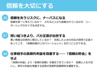 信頼を大切にする
信頼を失うリスクに、ナーバスになる
信頼を第一に考えているか？ どれほど人から信頼されているかが、リー
ダーシップのサイズを決定する。
賢い噓つきより、バカ正直が出世する
悪い情報は自発的に開示しているか？ 失敗したときの対応が透明で正直で
あってこそ、「信頼回復のリカバリーショット」を打つことができる。
仕事相手の長期的利益を尊重する──「信頼の貯金」を
せよ
「短期の利益」より「長期の信頼」を優先できているか？ 信頼と人を大切
にし、相手の利益を尊重する姿勢が長期的信頼関係を構築する。
46
47
48
 