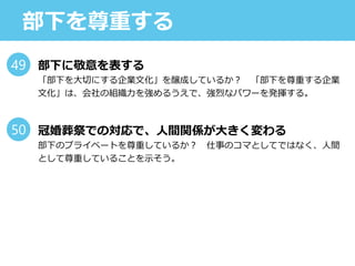 部下を尊重する
部下に敬意を表する
「部下を大切にする企業文化」を醸成しているか？ 「部下を尊重する企業
文化」は、会社の組織力を強めるうえで、強烈なパワーを発揮する。
冠婚葬祭での対応で、人間関係が大きく変わる
部下のプライベートを尊重しているか？ 仕事のコマとしてではなく、人間
として尊重していることを示そう。
49
50
 