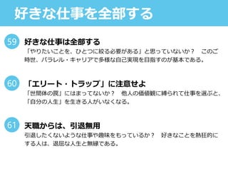 好きな仕事を全部する
好きな仕事は全部する
「やりたいことを、ひとつに絞る必要がある」と思っていないか？ このご
時世、パラレル・キャリアで多様な自己実現を目指すのが基本である。
「エリート・トラップ」に注意せよ
「世間体の罠」にはまってないか？ 他人の価値観に縛られて仕事を選ぶと、
「自分の人生」を生きる人がいなくなる。
天職からは、引退無用
引退したくないような仕事や趣味をもっているか？ 好きなことを熱狂的に
する人は、退屈な人生と無縁である。
59
60
61
 
