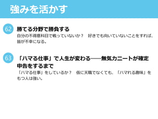 強みを活かす
勝てる分野で勝負する
自分の不得意科目で戦っていないか？ 好きでも向いていないことをすれば、
皆が不幸になる。
「ハマる仕事」で人生が変わる──無気力ニートが確定
申告をするまで
「ハマる仕事」をしているか？ 仮に天職でなくても、「ハマれる趣味」を
もつ人は強い。
62
63
 