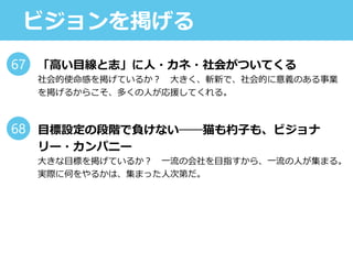 ビジョンを掲げる
「高い目線と志」に人・カネ・社会がついてくる
社会的使命感を掲げているか？ 大きく、斬新で、社会的に意義のある事業
を掲げるからこそ、多くの人が応援してくれる。
目標設定の段階で負けない──猫も杓子も、ビジョナ
リー・カンパニー
大きな目標を掲げているか？ 一流の会社を目指すから、一流の人が集まる。
実際に何をやるかは、集まった人次第だ。
67
68
 