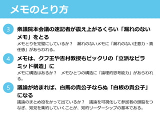 メモのとり方
衆議院本会議の速記者が震え上がるくらい「漏れのない
メモ」をとる
メモとりを完璧にしているか？ 漏れのないメモに「漏れのない注意力・責
任感」があらわれる。
メモは、クフ王や吉村教授もビックリの「立派なピラ
ミッド構造」に
メモに構造はあるか？ メモひとつの構造に「論理的思考能力」があらわれ
る。
議論が始まれば、白馬の貴公子ならぬ「白板の貴公子」
になる
議論のまとめ役をかって出ているか？ 議論を可視化して参加者の頭脳をつ
なぎ、知見を集約していくことが、知的リーダーシップの基本である。
3
4
5
 