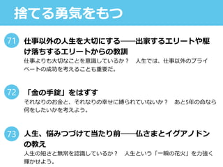 捨てる勇気をもつ
仕事以外の人生を大切にする──出家するエリートや駆
け落ちするエリートからの教訓
仕事よりも大切なことを意識しているか？ 人生では、仕事以外のプライ
ベートの成功を考えることも重要だ。
「金の手錠」をはずす
それなりのお金と、それなりの幸せに縛られていないか？ あと5年の命なら
何をしたいかを考えよう。
人生、悩みつづけて当たり前──仏さまとイグアノドン
の教え
人生の短さと無常を認識しているか？ 人生という「一瞬の花火」を力強く
輝かせよう。
71
72
73
 