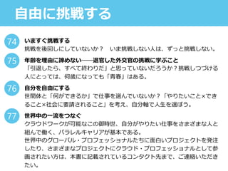 自由に挑戦する
いますぐ挑戦する
挑戦を後回しにしていないか？ いま挑戦しない人は、ずっと挑戦しない。
年齢を理由に諦めない──退官した外交官の挑戦に学ぶこと
「引退したら、すべて終わりだ」と思っていないだろうか？挑戦しつづける
人にとっては、何歳になっても「青春」はある。
自分を自由にする
世間体と「何ができるか」で仕事を選んでいないか？「やりたいこと×でき
ること×社会に要請されること」を考え、自分軸で人生を選ぼう。
世界中の一流をつなぐ
クラウドワークが可能なこの御時世、自分がやりたい仕事をさまざまな人と
組んで働く、パラレルキャリアが基本である。
世界中のグローバル・プロフェッショナルたちに面白いプロジェクトを発注
したり、さまざまなプロジェクトにクラウド・プロフェッショナルとして参
画されたい方は、本書に記載されているコンタクト先まで、ご連絡いただき
たい。
74
75
76
77
 