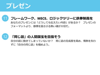 プレゼン
フレームワーク、MECE、ロジックツリーに鉄拳制裁を
あなたのプレゼンには「どうしても伝えたい内容」があるか？ プレゼンの
フォーマットより、感情を揺さぶる熱い魂が大切だ。
「同じ話」の人間国宝を目指そう
自分の話に飽きてしまっていないか？ 常に話の完成度を高め、情熱を失わ
ずに「自分の同じ話」を極めよう。
11
12
 