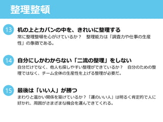 整理整頓
机の上とカバンの中を、きれいに整理する
常に整理整頓を心がけているか？ 整理能力は「調査力や仕事の生産
性」の象徴である。
自分にしかわからない「二流の整理」をしない
自分だけでなく、他人も探しやすい整理ができているか？ 自分のための整
理ではなく、チーム全体の生産性を上げる整理が必要だ。
最後は「いい人」が勝つ
まわりと温かい関係を築けているか？「運のいい人」は明るく肯定的で人に
好かれ、周囲がさまざまな機会を運んできてくれる。
13
14
15
 