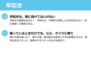 早起き
早起きは、鶏に負けてはいけない
早起きの習慣はあるか？ 早起きは、不規則で堕落した生活を送らない「自
己規律」の象徴である。
眠っているときだけでも、ビル・ゲイツに勝て
眠りの質は高いか？ 眠りの量・質は脳の生産性に大きな影響を与える。寝
具は自分に合った、最高のクオリティのものを選ぼう。
16
17
 
