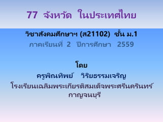 77 จังหวัด ในประเทศไทย
วิชาสังคมศึกษาฯ (ส21102) ชั้น ม.1
ภาคเรียนที่ 2 ปี การศึกษา 2559
โดย
ครูพิณทิพย์ วิริยธรรมเจริญ
โรงเรียนเฉลิมพระเกียรติสมเด็จพระศรีนครินทร ์
กาญจนบุรี
 