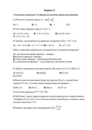Варіант 8
У тестових завданнях 1-6 обратитількиодну правильнувідповідь.
1. Обчисліть значення виразу 2 − ctg
π
9
∙ tg
π
9
А) -1 Б) 0 В) 1 Г) 2
2. Розв’яжіть нерівність log3( 𝑥 + 2) > 1
А) 𝑥 ∈ (1;+∞) ; Б) 𝑥 ∈ (−∞; 1) ; В) 𝑥 ∈ [1;+∞) ;
Г) 𝑥 ∈ (−∞; −1]
3. Знайдіть загальний вигляд первісної для функції 𝑓(𝑥)=−3𝑥2
+ 2𝑥
А) −3𝑥3 +2+С; Б) −𝑥3
+ 𝑥2
+ С;В) − 6𝑥+2; Г) −𝑥3
+ 2𝑥
4.Якез тверджень неправильне для правильної чотирикутноїпіраміди?
А) діагональний переріз піраміди - квадрат;
Б)основоюпіраміди є квадрат;
В) бічна грань піраміди – рівнобедренийтрикутник;
Г) основависотипіраміди – точка перетину діагоналей основи
5. Знайдіть координатисерединивідрізка АВ, якщо А(-2;-1;7), В(2;5;-1)
А) (0 ;2;3); Б) (4;6;8); В) (1;2;3);
Г) (3;0;2)
6.Якщо площа основи прямої трикутної призми10 см2, а площа бічної
поверхні 37 см2, то площа повної поверхніпризмидорівнює…
А) 84 см2 ; Б) 47см2 ; В) 60см2 ; Г) 57 см2
7. Розв’яжіть рівняння 32x+2
+9x
=270
8. Необхідно з дроту зваритикаркасну модель прямокутного паралелепіпеда
з вимірами 12 см, 8 см і 5 см. Скільки см дротузнадобиться для цього, якщо
відходи становлять 3 % ?
9.Знайдіть проміжки зростання функції 𝑓(𝑥)=
𝑥2−5𝑥
𝑥+4
 