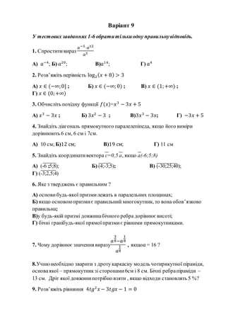 Варіант 9
У тестових завданнях 1-6 обратитількиодну правильнувідповідь.
1. Спроститивираз
𝑎−5·𝑎12
𝑎3
А) 𝑎−4
; Б) 𝑎20
; В)𝑎14
; Г) 𝑎4
2. Розв’яжіть нерівність log2( 𝑥 + 8) > 3
А) 𝑥 ∈ (−∞;0] ; Б) 𝑥 ∈ (−∞; 0) ; В) 𝑥 ∈ (1;+∞) ;
Г) 𝑥 ∈ (0;+∞)
3. Обчисліть похідну функції 𝑓(𝑥)=𝑥3
− 3𝑥 + 5
А) 𝑥3
− 3𝑥 ; Б) 3𝑥2
− 3 ; В)3𝑥3
− 3𝑥; Г) −3𝑥 + 5
4. Знайдіть діагональ прямокутного паралелепіпеда, якщо його виміри
дорівнюють 6 см, 6 см і 7см.
А) 10 см; Б)12 см; В)19 см; Г) 11 см
5. Знайдіть координативектора с=0,5 а, якщо а(-6;5;8)
А) (-6 ;5;8); Б) (4;-3;5); В) (-30;25;40);
Г) (-3;2,5;4)
6. Яке з тверджень є правильним ?
А) основи будь-якої призмилежать в паралельних площинах;
Б) якщо основоюпризмиє правильний многокутник, то вона обов’язково
правильна;
В)у будь-якій призмі довжинабічного ребра дорівнює висоті;
Г) бічні гранібудь-якої прямоїпризмиє рівними прямокутниками.
7. Чому дорівнює значення виразу
𝑎
3
8−𝑎
1
8
𝑎
1
8
, якщо𝑎 = 16 ?
8.Учнюнеобхідно зварити з дроту каркасну модель чотирикутної піраміди,
основаякої – прямокутникзі сторонами6см і 8 см. Бічні ребрапіраміди –
13 см. Дріт якої довжинипотрібно взяти , якщо відходи становлять 5 %?
9. Розв’яжіть рівняння 4𝑡𝑔2
𝑥 − 3𝑡𝑔𝑥 − 1 = 0
 