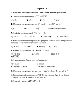 Варіант 10
У тестових завданнях 1-6 обратитількиодну правильнувідповідь.
1. Обчисліть значення виразу √0,36 + √0,0013
А) 0,7 ; Б) 0,5 ; В) 37; Г) 0,361
2.Обчислитизначення виразуcos 39° · cos 21° − sin 39° · sin 21°
А)1; Б) -1; В)
1
2
; Г) не можна визначити
3. Знайдіть похідну функції 𝑓(𝑥)=3𝑒 𝑥
− 8𝑥
А) −8𝑥; Б) 3𝑥 − 8; В) 3𝑒 𝑥
− 8; Г) 3𝑒 𝑥
− 8𝑥
4.Якщо периметр основи правильної трикутної піраміди 12 см, апофема 5 см,
то площа бічної поверхні піраміди дорівнює…
А) 50 см2 ; Б) 30см2 ; В) 60см2 ; Г) 17 см2
5. Знайдіть суму векторів АВ(2;3;4) і СD(-1;5;-4)
А) (-6 ;5;8); Б) (1;8;0); В) (0;-5;4);
Г) (-3;2;0)
6. Із двох похилих більша та, у якої проекція…
А) більша; Б) менша;
В) дорівнює похилій; Г) не можна визначити
7.Обчислитизначення виразу log2 160 − log2 10 + log15 5 + log15 3 + 7
8.Основоюпрямоїпризмиє ромб АВСD з діагоналями 8 см і 6 см. Висота
призми8 см. Знайти площу поверхні призми.
9. Розв’яжіть рівняння 25 𝑥
-6·5 𝑥
+5=0
 
