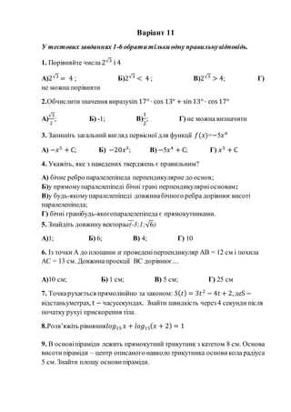 Варіант 11
У тестових завданнях 1-6 обратитількиодну правильнувідповідь.
1. Порівняйте числа 2√3
і 4
А)2√3
= 4 ; Б)2√3
< 4 ; В)2√3
> 4; Г)
не можна порівняти
2.Обчислитизначення виразуsin 17° · cos 13° + sin13° · cos 17°
А)
√3
2
; Б) -1; В)
1
2
; Г) не можна визначити
3. Запишіть загальний вигляд первісної для функції 𝑓(𝑥)=−5𝑥4
А) −𝑥5
+ С; Б) −20𝑥3
; В) −5𝑥4
+ С; Г) 𝑥5
+ С
4. Укажіть, яке з наведених тверджень є правильним?
А) бічне ребро паралелепіпеда перпендикулярне до основ;
Б)у прямомупаралелепіпеді бічні грані перпендикулярніосновам;
В)у будь-якомупаралелепіпеді довжинабічного ребра дорівнює висоті
паралелепіпеда;
Г) бічні гранібудь-якогопаралелепіпеда є прямокутниками.
5. Знайдіть довжину вектораа(-3;1;√6)
А)1; Б) 6; В) 4; Г) 10
6. Із точки А до площини 𝛼 проведеніперпендикуляр АВ = 12 см і похила
АС = 13 см. Довжинапроекції ВС дорівнює…
А)10 см; Б) 1 см; В) 5 см; Г) 25 см
7. Точкарухається прямолінійно за законом: S( 𝑡) = 3𝑡2
− 4𝑡 + 2, деS −
відстаньуметрах, t − часусекундах. Знайти швидкість через 4 секунди після
початку рухуі прискорення тіла.
8.Розв’яжіть рівняння𝑙𝑜𝑔15 𝑥 + 𝑙𝑜𝑔15( 𝑥 + 2) = 1
9. В основіпіраміди лежить прямокутний трикутник з катетом 8 см. Основа
висотипіраміди – центр описаного навколо трикутника основи кола радіуса
5 см. Знайти площу основи піраміди.
 