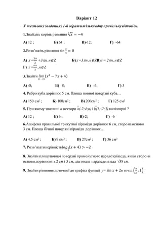 Варіант 12
У тестових завданнях 1-6 обратитількиодну правильнувідповідь.
1.Знайдіть корінь рівняння √ 𝑥3
= −4
А) 12 ; Б) 64 ; В)-12; Г) -64
2.Розв’яжіть рівняння sin
𝑥
3
= 0
А) 𝑥 =
3𝜋
2
+3 𝜋n ,n∈ Z Б) 𝑥 =3 𝜋n ,n∈ ZВ) 𝑥= 2 𝜋n ,n∈ Z
Г) 𝑥 =
𝜋𝑛
3
,n∈ Z
3.Знайти 𝑙𝑖𝑚
𝑥⟶3
( 𝑥2
− 7𝑥 + 4)
А) -8; Б) 8; В) -3; Г) 3
4. Ребро куба дорівнює 5 см. Площа повної поверхнікуба…
А) 150 см2 ; Б) 100см2 ; В) 200см2 ; Г) 125 см2
5. При якому значенні n вектори а(-2;4;n) і b(1;-2;3) колінеарні ?
А) 12 ; Б) 6 ; В)-2; Г) -6
6.Апофема правильної трикутної піраміди дорівнює 6 см, сторонаоснови
3 см. Площа бічної поверхні піраміди дорівнює…
А) 4,5 см2 ; Б) 9 см2 ; В) 27см2 ; Г) 36 см2
7. Розв’язатинерівність𝑙𝑜𝑔1
2
( 𝑥 + 4) > −2
8. Знайти площуповної поверхні прямокутного паралелепіпеда, якщо сторони
основи дорівнюють 2 см і 3 см, діагональ паралелепіпеда √38 см.
9. Знайти рівняння дотичної до графіка функції y= sin 𝑥 + 2в точці (
π
2
; 1)
 