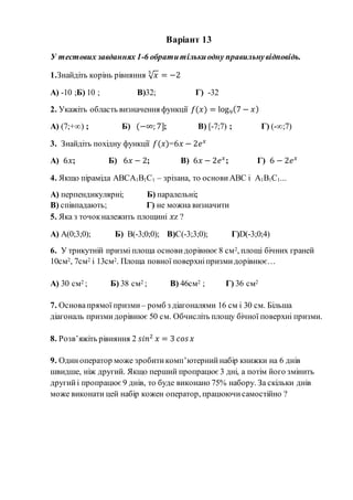 Варіант 13
У тестових завданнях 1-6 обратитількиодну правильнувідповідь.
1.Знайдіть корінь рівняння √ 𝑥5
= −2
А) -10 ;Б) 10 ; В)32; Г) -32
2. Укажіть область визначення функції 𝑓(𝑥) = log9(7 − 𝑥)
А) (7;+∞) ; Б) (−∞; 7]; В) [-7;7) ; Г) (-∞;7)
3. Знайдіть похідну функції 𝑓(𝑥)=6𝑥 − 2𝑒 𝑥
А) 6𝑥; Б) 6𝑥 − 2; В) 6𝑥 − 2𝑒 𝑥
; Г) 6 − 2𝑒 𝑥
4. Якщо піраміда АВСА1В1С1 – зрізана, то основи АВС і А1В1С1...
А) перпендикулярні; Б) паралельні;
В) співпадають; Г) не можна визначити
5. Яка з точокналежить площині 𝑥z ?
А) A(0;3;0); Б) B(-3;0;0); В)C(-3;3;0); Г)D(-3;0;4)
6. У трикутній призмі площа основи дорівнює 8 см2, площі бічних граней
10см2, 7см2 і 13см2. Площа повної поверхніпризмидорівнює…
А) 30 см2 ; Б) 38 см2 ; В) 46см2 ; Г) 36 см2
7. Основапрямої призми – ромб з діагоналями 16 см і 30 см. Більша
діагональ призмидорівнює 50 см. Обчисліть площу бічної поверхні призми.
8. Розв’яжіть рівняння 2 𝑠𝑖𝑛2
𝑥 = 3 𝑐𝑜𝑠 𝑥
9. Одиноператор може зробитикомп’ютерний набір книжки на 6 днів
швидше, ніж другий. Якщо перший пропрацює 3 дні, а потім його змінить
другийі пропрацює9 днів, то буде виконано 75% набору. За скільки днів
може виконати цей набір кожен оператор, працюючисамостійно ?
 