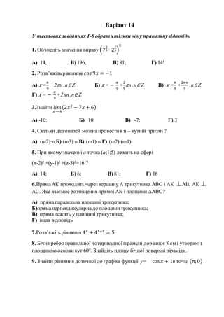Варіант 14
У тестових завданнях 1-6 обратитількиодну правильнувідповідь.
1. Обчисліть значення виразу (7
2
5 · 2
2
5)
5
А) 14; Б) 196; В) 81; Г) 145
2. Розв’яжіть рівняння 𝑐𝑜𝑠 9𝑥 = −1
А) 𝑥 =
𝜋
9
+2 𝜋n ,n∈ Z Б) 𝑥 = −
𝜋
9
+
2
9
𝜋n ,n∈ Z В) 𝑥 =
𝜋
9
+
2𝜋𝑛
9
,n∈ Z
Г) 𝑥 = −
𝜋
9
+2 𝜋n ,n∈ Z
3.Знайти 𝑙𝑖𝑚
𝑥⟶4
(2𝑥2
− 7𝑥 + 6)
А) -10; Б) 10; В) -7; Г) 3
4. Скільки діагоналей можна провестив n – кутній призмі ?
А) (n-2)·n;Б) (n-3)·n;В) (n-1)·n;Г) (n-2)·(n-1)
5. При якому значенні a точка (a;1;5) лежить на сфері
(𝑥-2)2 +(y-1)2 +(z-5)2=16 ?
А) 14; Б) 6; В) 81; Г) 16
6.ПрямаАК проходить через вершину А трикутника АВС і АК АВ, АК
АС. Яке взаємне розміщення прямої АК і площини ∆АВС?
А) пряма паралельна площині трикутника;
Б)прямаперпендикулярна до площини трикутника;
В) пряма лежить у площині трикутника;
Г) інша відповідь
7.Розв’яжіть рівняння 4 𝑥
+ 41−𝑥
= 5
8. Бічне ребро правильної чотирикутноїпіраміди дорівнює 8 см і утворює з
площиною основи кут 60°. Знайдіть площу бічної поверхні піраміди.
9. Знайти рівняння дотичної до графіка функції y= cos 𝑥 + 1в точці (π; 0)
 