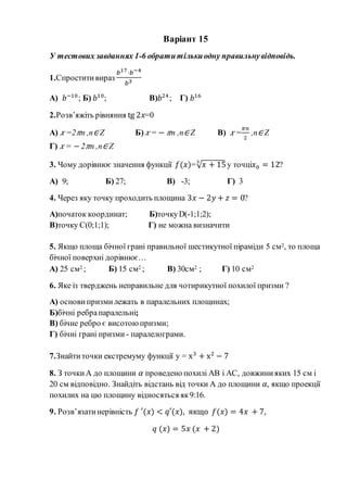Варіант 15
У тестових завданнях 1-6 обратитількиодну правильнувідповідь.
1.Спроститивираз
𝑏17·𝑏−4
𝑏3
А) 𝑏−10
; Б) 𝑏10
; В)𝑏24
; Г) 𝑏16
2.Розв’яжіть рівняння tg 2𝑥=0
А) 𝑥 =2 𝜋n ,n∈ Z Б) 𝑥 = − 𝜋n ,n∈ Z В) 𝑥 =
𝜋𝑛
2
,n∈ Z
Г) 𝑥 = −2 𝜋n ,n∈ Z
3. Чому дорівнює значення функції 𝑓(𝑥)=√ 𝑥 + 153
у точці𝑥0 = 12?
А) 9; Б) 27; В) -3; Г) 3
4. Через яку точку проходить площина 3𝑥 − 2𝑦 + 𝑧 = 0?
А)початок координат; Б)точкуD(-1;1;2);
В)точку С(0;1;1); Г) не можна визначити
5. Якщо площа бічної грані правильної шестикутної піраміди 5 см2, то площа
бічної поверхні дорівнює…
А) 25 см2 ; Б) 15 см2 ; В) 30см2 ; Г) 10 см2
6. Яке із тверджень неправильне для чотирикутної похилої призми ?
А) основи призмилежать в паралельних площинах;
Б)бічні ребрапаралельні;
В) бічне ребро є висотоюпризми;
Г) бічні грані призми - паралелограми.
7.Знайтиточки екстремуму функції y = x3
+ x2
− 7
8. З точкиА до площини 𝛼 проведено похилі АВ і АС, довжинияких 15 см і
20 см відповідно. Знайдіть відстань від точки А до площини 𝛼, якщо проекції
похилих на цю площину відносяться як9:16.
9. Розв’язатинерівність 𝑓 ′(𝑥) < 𝑞′(𝑥), якщо 𝑓(𝑥) = 4𝑥 + 7,
𝑞 (𝑥) = 5𝑥 (𝑥 + 2)
 