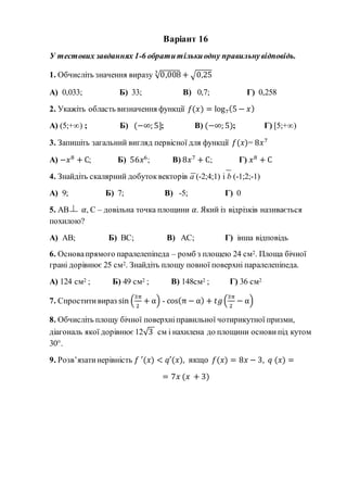 Варіант 16
У тестових завданнях 1-6 обратитількиодну правильнувідповідь.
1. Обчисліть значення виразу √0,0083
+ √0,25
А) 0,033; Б) 33; В) 0,7; Г) 0,258
2. Укажіть область визначення функції 𝑓(𝑥) = log7(5 − 𝑥)
А) (5;+∞) ; Б) (−∞; 5]; В) (−∞; 5); Г) [5;+∞)
3. Запишіть загальний вигляд первісної для функції 𝑓(𝑥)= 8𝑥7
А) −𝑥8
+ С; Б) 56𝑥6
; В) 8𝑥7
+ С; Г) 𝑥8
+ С
4. Знайдіть скалярний добутоквекторів a (-2;4;1) і b (-1;2;-1)
А) 9; Б) 7; В) -5; Г) 0
5. АВ 𝛼, С – довільна точка площини 𝛼. Який із відрізків називається
похилою?
А) АВ; Б) ВС; В) АС; Г) інша відповідь
6. Основапрямого паралелепіпеда – ромб з площею 24 см2. Площа бічної
грані дорівнює 25 см2. Знайдіть площу повної поверхні паралелепіпеда.
А) 124 см2 ; Б) 49 см2 ; В) 148см2 ; Г) 36 см2
7. Спроститивираз sin (
3π
2
+ α) - cos(π − α) + 𝑡𝑔(
3π
2
− α)
8. Обчисліть площу бічної поверхніправильної чотирикутної призми,
діагональ якої дорівнює12√3 см і нахилена до площини основи під кутом
30°.
9. Розв’язатинерівність 𝑓 ′(𝑥) < 𝑞′(𝑥), якщо 𝑓(𝑥) = 8𝑥 − 3, 𝑞 (𝑥) =
= 7𝑥 (𝑥 + 3)
 