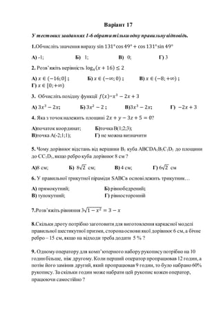 Варіант 17
У тестових завданнях 1-6 обратитількиодну правильнувідповідь.
1.Обчисліть значення виразу sin 131°cos 49° + cos 131°sin 49°
А) -1; Б) 1; В) 0; Г) 3
2. Розв’яжіть нерівність log4( 𝑥 + 16) ≤ 2
А) 𝑥 ∈ (−16;0] ; Б) 𝑥 ∈ (−∞; 0) ; В) 𝑥 ∈ (−8; +∞) ;
Г) 𝑥 ∈ [0;+∞)
3. Обчисліть похідну функції 𝑓( 𝑥)=𝑥3
− 2𝑥 + 3
А) 3𝑥3
− 2𝑥; Б) 3𝑥2
− 2 ; В)3𝑥3
− 2𝑥; Г) −2𝑥 + 3
4. Яка з точокналежить площині 2𝑥 + 𝑦 − 3𝑧 + 5 = 0?
А)початок координат; Б)точкаВ(1;2;3);
В)точка А(-2;1;1); Г) не можна визначити
5. Чому дорівнює відстань від вершини В1 куба АВСDA1B1C1D1 до площини
до СC1D1, якщо ребро куба дорівнює 8 см ?
А)8 см; Б) 8√2 см; В) 4 см; Г) 6√2 см
6. У правильної трикутної піраміди SABCв основілежить трикутник…
А) прямокутний; Б) рівнобедрений;
В) тупокутний; Г) рівносторонній
7.Розв’яжіть рівняння 3√1 − 𝑥2 = 3 − 𝑥
8.Скільки дроту потрібно заготовитидля виготовлення каркасної моделі
правильної шестикутної призми, сторонаоснови якої дорівнює 6 см, а бічне
ребро – 15 см, якщо на відходи треба додати 5 % ?
9. Одномуоператорудля комп’ютерного наборурукописупотрібно на 10
годинбільше, ніж другому. Коли перший оператор пропрацював 12 годин, а
потім його замінив другий, який пропрацював 9 годин, то було набрано 60%
рукопису. За скільки годин може набрати цей рукопис кожен оператор,
працюючи самостійно ?
 