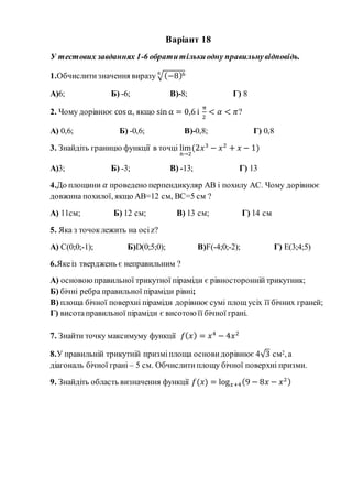 Варіант 18
У тестових завданнях 1-6 обратитількиодну правильнувідповідь.
1.Обчислитизначення виразу √(−8)66
А)6; Б) -6; В)-8; Г) 8
2. Чому дорівнює cos α, якщо sin α = 0,6 і
π
2
< 𝛼 < 𝜋?
А) 0,6; Б) -0,6; В)-0,8; Г) 0,8
3. Знайдіть границю функції в точці lim
n→2
(2𝑥3
− 𝑥2
+ 𝑥 − 1)
А)3; Б) -3; В) -13; Г) 13
4.До площини 𝛼 проведено перпендикуляр АВ і похилу АС. Чому дорівнює
довжина похилої, якщо АВ=12 см, ВС=5 см ?
А) 11см; Б) 12 см; В) 13 см; Г) 14 см
5. Яка з точоклежить на осіz?
А) С(0;0;-1); Б)D(0;5;0); В)F(-4;0;-2); Г) Е(3;4;5)
6.Якеіз тверджень є неправильним ?
А) основоюправильної трикутної піраміди є рівностороннійтрикутник;
Б) бічні ребра правильної піраміди рівні;
В) площа бічної поверхні піраміди дорівнює сумі площ усіх її бічних граней;
Г) висотаправильної піраміди є висотою її бічної грані.
7. Знайти точку максимуму функції 𝑓( 𝑥) = 𝑥4
− 4𝑥2
8.У правильній трикутній призміплоща основи дорівнює 4√3 см2, а
діагональ бічної грані – 5 см. Обчислитиплощу бічної поверхні призми.
9. Знайдіть область визначення функції 𝑓(𝑥) = log 𝑥+4(9 − 8𝑥 − 𝑥2)
 