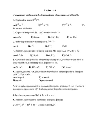 Варіант 19
У тестових завданнях 1-6 обратитількиодну правильнувідповідь.
1. Порівняйте числа 3√2
і 9
А)3√2
= 9 ; Б)3√2
< 9 ; В)3√2
> 9; Г)
не можна порівняти
2. Спроститивиразcos 8α· cos 2α − sin 8α · sin2α
А)cos 6𝛼; Б)sin 6𝛼; В) cos 10𝛼; Г) sin10𝛼
3. Чому дорівнює значення виразу 11log118
?
А) 8; Б)121; В) 118
; Г) 11
4. Знайдіть координатисерединивідрізка АВ, якщо А(2;-1;0), В(-4;-3;2)
А)(-1;-2;1); Б)(1;0;-3); В)(4;3;2); Г)(-2;-4;2)
5. Обчисліть площу бічної поверхніпрямої призми, основою якої є ромб зі
стороною6см, а висотапризми дорівнює 9 см.
А) 54 см2 ; Б) 486 см2 ; В) 288см2 ; Г) 216 см2
6. Перпендикуляр МВ до площини 𝛼 проходить через вершину В квадрата
АВСD. Кут МАD…
А) гострий; Б) прямий;
В) тупий; Г) розгорнутий
7. Бічне ребро правильної чотирикутноїпіраміди дорівнює 8 см і утворює з
площиною основи кут 60°. Знайдіть площу бічної поверхні піраміди.
8.Розв’яжіть рівняння √3𝑥2 + 7𝑥 − 4 = −𝑥
9. Знайдіть найбільше та найменше значення функції
𝑓( 𝑥) =
1
3
𝑥3
− 2𝑥2
+ 3𝑥 − 5 на проміжку[2;4]
 