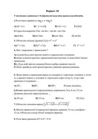 Варіант 20
У тестових завданнях 1-6 обратитількиодну правильнувідповідь.
1.Розв’яжіть нерівність log2
9
𝑥 > log2
9
6
А) (6;+∞) ; Б) (−∞; 6]; В) (-6;+∞) ; Г) (0;6)
2.Спроститивиразsin 12α· cos 4α − sin 4α· cos 12α
А)cos 8𝛼; Б)sin 16𝛼; В) cos 16𝛼; Г) sin 8𝛼
3. Обчисліть похідну функції 𝑓(𝑥)=𝑥5
+ 𝑥2
А)𝑥5
+ 2𝑥; Б)5𝑥4
+ 2𝑥; В)5𝑥4
+ 𝑥2
; Г) 𝑥5
+ 𝑥2
4. Яке з тверджень є правильним ?
А) основи будь-якої призмилежать в паралельних площинах;
Б) якщо основоюпризмиє правильний многокутник, то вона обов’язково
правильна;
В) у будь-якій призмідовжина бічного ребрадорівнює висоті;
Г) бічні гранібудь-якої прямоїпризмиє рівними прямокутниками.
5. Якщо прямаа перпендикулярна до площини α і перетинає площину у точці
А, а прямаb лежить у площині α і проходить через точкуА, то кут між
прямими аі bдорівнює …
А) 45°; Б)90°; В)180°; Г) інша відповідь.
6.Виміри прямокутного паралелепіпеда дорівнюють 3см, 4 см і 12 см.
Довжина діагоналі паралелепіпеда …
А) 10 см; Б) 13 см; В)19 см; Г) 12см
7. Обчисліть значення виразу (√5 − 2√6 + √5 + 2√6)
2
8. Висота правильної чотирикутної піраміди дорівнює 12 см, а апофема –
15 см. Обчисліть площу бічної поверхні піраміди.
9. Розв’яжіть рівняння 25 𝑥
-6·5 𝑥
+5=0
 