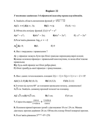 Варіант 22
У тестових завданнях 1-6 обратитількиодну правильнувідповідь.
1. Знайдіть область визначення функції y= √4𝑥 − 12
6
А)(3; +∞);Б)(-∞; 3); В)[3; +∞); Г) (8; +∞)
2. Обчисліть похідну функції 𝑓(𝑥)=𝑥4
− 𝑥3
А)𝑥4
− 𝑥3
; Б)4𝑥3
− 3𝑥; В)4𝑥3
− 3𝑥2
; Г) 𝑥4
− 3𝑥2
3.Розв’яжіть рівняння log3 𝑥 = −2
А)
1
9
;Б) -9; В)3; Г) 9
4. Яке з тверджень є правильним ?
А) у піраміди можуть бути три бічні грані,що перпендикулярні основі;
Б) якщо основоюпіраміди є правильний многокутник, то вона обов’язково
правильна;
В)у будь-якій піраміді всі бічні ребра рівні;
Г) бічні гранібудь-якої піраміди є трикутниками .
5. Яка з даних точокналежить площині 2(𝑥 − 1) + 5(𝑦 + 1) + 𝑧 − 2 = 0?
А)А(1;2; 0);Б) В(1;0;-3); В)С(4;3;2); Г)D(-2;1;1)
6.З точки під кутом 60° до площини проведено похилу, довжинаякої
4√3 см. Знайдіть довжинупроекції похилої на площину.
А)2 √3 см;Б) 4√3 см; В) 3 см; Г) 6 см
7. Спростіть вираз
cos α
1+sin α
+
1+sin α
cos α
8. Основоюпрямоїпризмиєромб з діагоналями 10 см і 24 см. Менша
діагональ призмидорівнює 26 см. Обчисліть площу бічної поверхні призми.
9. Розв’яжіть рівняння 32x+2
+9x
=270
 