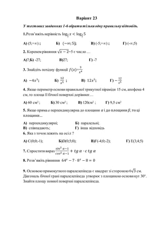 Варіант 23
У тестових завданнях 1-6 обратитількиодну правильнувідповідь.
1.Розв’яжіть нерівність log3
7
𝑥 < log3
7
5
А) (5;+∞) ; Б) (−∞; 5]; В) (-5;+∞) ; Г) (-∞;5)
2. Коренем рівняння √ 𝑥 − 2=5 є число …
А)7;Б) -27; В)27; Г) -7
3. Знайдіть похідну функції 𝑓(𝑥)=
3
𝑥4
А) −4𝑥3
; Б)
12
𝑥5 ; В) 12𝑥3
; Г) −
12
𝑥5
4. Якщо периметр основи правильної трикутної піраміди 15 см, апофема 4
см, то площа її бічної поверхні дорівнює…
А) 60 см2 ; Б) 30 см2 ; В) 120см2 ; Г) 9,5 см2
5. Якщо прямаа перпендикулярна до площини 𝛼 і до площини 𝛽, то ці
площини…
А) перпендикулярні; Б) паралельні;
В) співпадають; Г) інша відповідь
6. Яка з точоклежить на осіz ?
А) С(0;0;-1); Б)D(0;5;0); В)F(-4;0;-2); Г) Е(3;4;5)
7. Спроститивираз
𝑠𝑖𝑛2 𝛼−1
𝑐𝑜𝑠2 𝛼−1
+ 𝑡𝑔 𝛼 · 𝑐 𝑡𝑔 𝛼
8. Розв’яжіть рівняння 64 𝑥
− 7 · 8 𝑥
− 8 = 0
9. Основоюпрямокутного паралелепіпеда є квадрат зі стороною 6√3 см.
Діагональ бічної грані паралелепіпеда утворює з площиною основи кут 30°.
Знайти площу повної поверхні паралелепіпеда.
 
