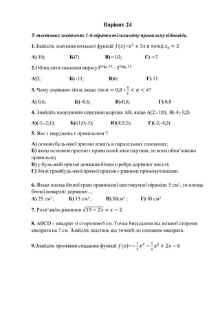Варіант 24
У тестових завданнях 1-6 обратитількиодну правильну відповідь.
1.Знайдіть значення похідної функції 𝑓(𝑥)=𝑥2
+ 3𝑥 в точці 𝑥0 = 2
А) 10; Б)7; В)−10; Г) −7
2.Обчислитизначення виразу3log6 11
· 2log6 11
А)3; Б) -11; В)6; Г) 11
3. Чому дорівнює sin α, якщо cos α = 0,8 і
π
2
< 𝛼 < 𝜋?
А) 0,6; Б) -0,6; В)-0,8; Г) 0,8
4. Знайдіть координатисерединивідрізка АВ, якщо А(2;-1;0), В(-4;-3;2)
А)(-1;-2;1); Б) (1;0;-3); В)(4;3;2); Г)(-2;-4;2)
5. Яке з тверджень є правильним ?
А) основи будь-якої призмилежать в паралельних площинах;
Б) якщо основоюпризмиє правильний многокутник, то вона обов’язково
правильна;
В) у будь-якій призмідовжина бічного ребрадорівнює висоті;
Г) бічні гранібудь-якої прямоїпризмиє рівними прямокутниками.
6. Якщо площа бічної грані правильної шестикутної піраміди 5 см2, то площа
бічної поверхні дорівнює…
А) 25 см2 ; Б) 15 см2 ; В) 30см2 ; Г) 10 см2
7. Розв’яжіть рівняння √19 − 2𝑥 = 𝑥 − 2
8. ABCD – квадрат зі стороною 6 см. Точка Sвіддалена від кожної сторони
квадрата на 7 см. Знайдіть відстань від точкиS до площини квадрата.
9.Знайдіть проміжки спадання функції 𝑓(𝑥)=−
1
3
𝑥3
−
1
2
𝑥2
+ 2𝑥 − 6
 