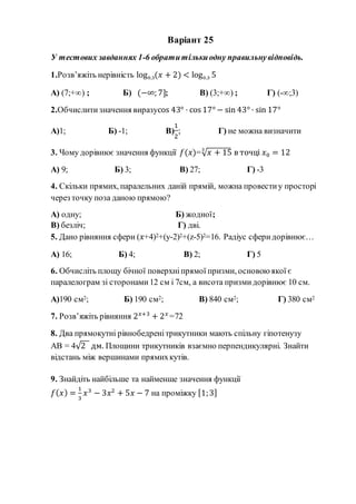 Варіант 25
У тестових завданнях 1-6 обратитількиодну правильнувідповідь.
1.Розв’яжіть нерівність log0,3(𝑥 + 2) < log0,3 5
А) (7;+∞) ; Б) (−∞; 7]; В) (3;+∞) ; Г) (-∞;3)
2.Обчислитизначення виразуcos 43° · cos 17° − sin 43° · sin 17°
А)1; Б) -1; В)
1
2
; Г) не можна визначити
3. Чому дорівнює значення функції 𝑓(𝑥)=√ 𝑥 + 153
в точці 𝑥0 = 12
А) 9; Б) 3; В) 27; Г) -3
4. Скільки прямих, паралельних даній прямій, можна провестиу просторі
через точку поза даною прямою?
А) одну; Б) жодної;
В) безліч; Г) дві.
5. Дано рівняння сфери (𝑥+4)2+(y-2)2+(z-5)2=16. Радіус сферидорівнює…
А) 16; Б) 4; В) 2; Г) 5
6. Обчисліть площу бічної поверхніпрямої призми, основою якої є
паралелограм зі сторонами12 см і 7см, а висота призмидорівнює 10 см.
А)190 см2; Б) 190 см2; В) 840 см2; Г) 380 см2
7. Розв’яжіть рівняння 2 𝑥+3
+ 2 𝑥
=72
8. Два прямокутні рівнобедренітрикутники мають спільну гіпотенузу
АВ = 4√2 дм. Площини трикутників взаємно перпендикулярні. Знайти
відстань між вершинами прямихкутів.
9. Знайдіть найбільше та найменше значення функції
𝑓( 𝑥) =
1
3
𝑥3
− 3𝑥2
+ 5𝑥 − 7 на проміжку [1;3]
 