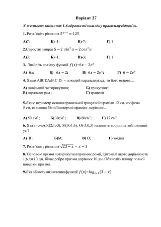 Варіант 27
У тестових завданнях 1-6 обратитількиодну правильнувідповідь.
1. Розв’яжіть рівняння 5 𝑥−4
= 125
А)7; Б) -1; В)-7; Г) 1
2.Спроститивираз 5 − 2 𝑠𝑖𝑛2
𝛼 − 2 𝑐𝑜𝑠2
𝛼
А)3; Б) -1; В)-3; Г) 1
3. Знайдіть похідну функції 𝑓(𝑥)=6𝑥 − 2𝑒 𝑥
А) 6𝑥; Б) 6𝑥 − 2; В) 6𝑥 − 2𝑒 𝑥
; Г) 6 − 2𝑒 𝑥
4. Якщо АВСDА1В1С1D1 – похилий паралелепіпед, то його основа…
А) довільний чотирикутник; Б) трикутник;
В) паралелограм ; Г) трапеція
5.Якщо периметр основи правильної трикутної піраміди 12 см, апофема
5 см, то площа бічної поверхні піраміди дорівнює…
А) 50 см2 ; Б) 30см2 ; В) 60см2 ; Г) 17 см2
6. Яка з точок R(2;1;-3), M(0;-1;6), O(-5;0;5) належить координатній площині
yz ?
А) R; Б)M; В) O; Г) жодна
7. Розв’яжіть рівняння √23 − 𝑥 = 𝑥 − 3
8. Основоюпрямоїчотирикутноїпризмиє ромб, діагоналі якого дорівнюють
1,6 дм і 3 дм, бічне ребро призмидорівнює 10 дм. Обчисліть площу повної
поверхні призми.
9.Якаобласть визначення функції 𝑓(𝑥)=𝑙𝑜𝑔 𝑥+1(3 − 𝑥)
 