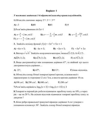 Варіант 1
У тестових завданнях 1-6 обратитількиодну правильнувідповідь.
1.Обчисліть значення виразу 33,6: 3-1,2· 3-0,8
А) - 3 Б)80 В)81 Г) 9
2.Розв’яжіть рівняння 𝑠𝑖𝑛 5𝑥=1
А) 𝑥 =
𝜋
5
+2 𝜋n ,n∈ Z Б) 𝑥 = −
𝜋
10
+
2
5
𝜋n ,n∈ Z В) 𝑥 =
𝜋
10
+
2𝜋𝑛
5
,n∈ Z
Г) 𝑥 = −
𝜋
5
+2 𝜋n ,n∈ Z
3. Знайдіть похідну функції 𝑓(𝑥)=−3𝑥2
+ 5𝑥 + 1
А) −6𝑥 + 5; Б) 6𝑥 + 5; В) −3𝑥 + 5; Г) −3𝑥2
+ 5𝑥
4. Вектор n=a-b. Знайдіть координативектораn, якщоa(3;-2;5), b(-6;1;7) .
А)n(9;-3;-2); Б) n(-9;-3;-2); В) n(9;3;-2); Г) n(-9;-3;-2)
5. Якщо двограннийкут між площинами дорівнює 67°, то лінійний кут цього
двогранногокута дорівнює…
А) 23°; Б) 67°; В)113°; Г) інша відповідь
6. Обчисліть площу бічної поверхніпрямої призми, основою якої є
паралелограм зі сторонами12 см і 7см, а висота призми дорівнює 10 см.
А)190 см2; Б) 290 см2; В) 840 см2; Г) 380 см2
7.Розв’яжіть нерівність log4(x + 3) + log4(x + 15) ≤ 3
8.Токаревіза перший рік роботипідвищили заробітну плату на 10%, а через
рік – ще на 20 %. На скільки відсотків підвищили токареві заробітну плату за
два роки ?
9. Бічне ребро правильної трикутної піраміди дорівнює 4 см і утворює з
площиною основи кут 30°. Знайдіть площу бічної поверхні піраміди.
 