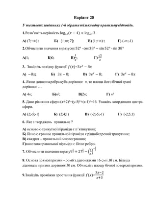 Варіант 28
У тестових завданнях 1-6 обратитількиодну правильнувідповідь.
1.Розв’яжіть нерівність log0,7(𝑥 − 4) < log0,7 3
А) (7;+∞) ; Б) (−∞; 7]; В) (1;+∞) ; Г) (-∞;-1)
2.Обчислитизначення виразуcos 52° · cos 38° − sin 52° · sin 38°
А)1; Б)0; В)
1
2
; Г)
√3
2
3. Знайдіть похідну функції 𝑓(𝑥)=3𝑒 𝑥
− 8𝑥
А) −8𝑥; Б) 3𝑥 − 8; В) 3𝑒 𝑥
− 8; Г) 3𝑒 𝑥
− 8𝑥
4. Якщо довжинаребра куба дорівнює n, то площа його бічної грані
дорівнює …
А) 4n; Б)n2; В)2n; Г) n3
5. Дано рівняння сфери (𝑥+2)2+(y-5)2+(z-1)2=16. Укажіть координатицентра
сфери.
А) (2;-5;-1) Б) (2;4;1) В) (-2;-5;-1) Г) (-2;5;1)
6. Яке з тверджень правильне ?
А) основою трикутної піраміди є п’ятикутник;
Б) бічною гранню правильної піраміди є рівнобедрений трикутник;
В) квадрат – правильний многогранник;
Г)висотоюправильної піраміди є бічне ребро.
7. Обчислитизначення виразу9
1
2 + 27
2
3 − (
1
4
)
−
3
2
8. Основапрямої призми– ромб з діагоналями 16 см і 30 см. Більша
діагональ призмидорівнює 50 см. Обчисліть площу бічної поверхні призми.
9.Знайдіть проміжки зростання функції 𝑓(𝑥)=
3𝑥−2
𝑥+3
 