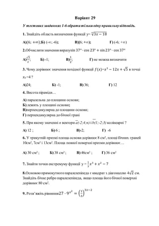 Варіант 29
У тестових завданнях 1-6 обратитількиодну правильнувідповідь.
1. Знайдіть область визначення функції y= √3𝑥 − 18
4
А)(6; +∞);Б) (-∞; -6); В)[6; +∞); Г) (-6; +∞)
2.Обчислитизначення виразуsin 37° · cos 23° + sin23° · cos 37°
А)
√3
2
; Б) -1; В)
1
2
; Г) не можна визначити
3. Чому дорівнює значення похідної функції 𝑓(𝑥)=𝑥3
− 12𝑥 + √5 в точці
𝑥0 =4 ?
А)24; Б) -1; В) 36; Г) 12
4. Висота піраміди…
А) паралельна до площини основи;
Б) лежить у площині основи;
В)перпендикулярна до площини основи;
Г) перпендикулярна до бічної грані
5. При якому значенні n вектори а(-2;4;n) і b(1;-2;3) колінеарні ?
А) 12 ; Б) 6 ; В)-2; Г) -6
6. У трикутній призмі площа основи дорівнює 8 см2, площі бічних граней
10см2, 7см2 і 13см2. Площа повної поверхніпризмидорівнює…
А) 30 см2 ; Б) 38 см2 ; В) 46см2 ; Г) 36 см2
7. Знайти точки екстремуму функції y =
1
3
𝑥3
+ 𝑥2
− 7
8.Основою прямокутногопаралелепіпеда є квадрат з діагоналлю 4√2 см.
Знайдіть бічне ребро паралелепіпеда, якщо площа його бічної поверхні
дорівнює 80 см2.
9. Розв’яжіть рівняння27 · 9 𝑥2
= (
1
3
)
3𝑥−2
 