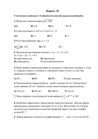 Варіант 30
У тестових завданнях 1-6 обратитількиодну правильну відповідь.
1.Обчислитизначення виразу√(−10)44
А)4; Б) -10; В)-4; Г) 10
2. Спроститивираз 3 𝑠𝑖𝑛2
𝛼 + 3 𝑐𝑜𝑠2
𝛼 − 4
А)2; Б) -1; В)-4; Г) 1
3.Розв’яжіть рівняння log5 𝑥 = −3
А)
1
125
;Б) -125; В) 125; Г) 1
4. Яке взаємне розміщення площин 𝑥 + 𝑦 − 𝑧 − 3 = 0 і
2𝑥 + 2𝑦 − 2𝑧 − 1 = 0 ?
А) перетинаються; Б) паралельні;
В) співпадають; Г) не можна визначити
5. Якщо прямаа перпендикулярна до площини α і перетинає площину у точці
А, а прямаb лежить у площині α і проходить через точкуА, то кут між
прямими аі bдорівнює …
А) 45°; Б)90°; В)180°; Г) інша відповідь.
6. Основапрямого паралелепіпеда – ромб з площею 24 см2. Площа бічної
грані дорівнює 25 см2. Знайдіть площу повної поверхні паралелепіпеда.
А) 124 см2 ; Б) 49 см2 ; В) 148см2 ; Г) 36 см2
7. Чому дорівнює сума цілихрозв’язків нерівності
1
6
< 63−x
≤ 36?
8. Необхідно зварити бак у форміпрямої трикутної призми . Дно має форму
прямокутного трикутника з катетами 0,7 м і 2,4 м. Висота бака 1м. Скільки
листової сталі знадобиться,якщо бак відкритий зверху і на шви потрібно
додати8% ?
9. Знайти рівняння дотичної до графіка функції y= cos 𝑥 + 1в точці (π; 0)
 