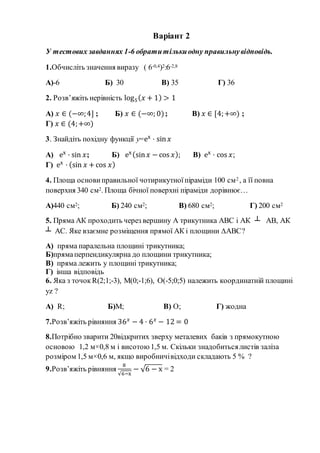 Варіант 2
У тестових завданнях 1-6 обратитількиодну правильнувідповідь.
1.Обчисліть значення виразу ( 6-0,4)2:6-2,8
А)-6 Б) 30 В) 35 Г) 36
2. Розв’яжіть нерівність log5( 𝑥 + 1) > 1
А) 𝑥 ∈ (−∞;4] ; Б) 𝑥 ∈ (−∞; 0); В) 𝑥 ∈ [4;+∞) ;
Г) 𝑥 ∈ (4;+∞)
3. Знайдіть похідну функції y=ex
· sin 𝑥
А) ex
· sin 𝑥; Б) ex(sin 𝑥 −cos 𝑥); В) ex
· cos 𝑥;
Г) ex
· (sin 𝑥 +cos 𝑥)
4. Площа основи правильної чотирикутноїпіраміди 100 см2 , а її повна
поверхня 340 см2. Площа бічної поверхні піраміди дорівнює…
А)440 см2; Б) 240 см2; В) 680 см2; Г) 200 см2
5. Пряма АК проходить через вершину А трикутника АВС і АК ┴ АВ, АК
┴ АС. Яке взаємне розміщення прямої АК і площини ∆АВС?
А) пряма паралельна площині трикутника;
Б)прямаперпендикулярна до площини трикутника;
В) пряма лежить у площині трикутника;
Г) інша відповідь
6. Яка з точок R(2;1;-3), M(0;-1;6), O(-5;0;5) належить координатній площині
yz ?
А) R; Б)M; В) O; Г) жодна
7.Розв’яжіть рівняння 36 𝑥
− 4 · 6 𝑥
− 12 = 0
8.Потрібно зварити 20відкритих зверху металевих баків з прямокутною
основою 1,2 м×0,8 м і висотою 1,5 м. Скільки знадобитьсялистів заліза
розміром 1,5 м×0,6 м, якщо виробничівідходи складають 5 % ?
9.Розв’яжіть рівняння
8
√6−x
− √6 − x = 2
 