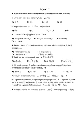 Варіант 3
У тестових завданнях 1-6 обратитількиодну правильнувідповідь.
1. Обчисліть значення виразу √0,25 - √0,0083
А) 0,17 Б) 0,3 В) 0,4 Г) 0,1
2. Коренірівняння 6x2+4x−12
= 1 дорівнюють
А) -2;6 Б) 1;2 В) -12;4 Г) -6;2
3. Знайдіть похідну функції 𝑦 =ex
· cos 𝑥
А) ex
· (cos 𝑥 −sin 𝑥); Б) ex
· (sin 𝑥 +cos 𝑥); В) ex
· sin 𝑥;
Г) ex
· cos 𝑥
4. Якщо прямаа перпендикулярна до площини 𝛼 і до площини 𝛽, то ці
площини…
А) перпендикулярні; Б) паралельні;
В) співпадають; Г)інша відповідь
5. Який вектор колінеарний вектору 𝑑(-6;12;-2)?
А) а(3;6;1); Б) b(-3;-6;-1); В) c(-3;6;-1); Г) m(3;-6;-1)
6. Обчисліть площу бічної поверхніправильної шестикутної піраміди,
сторонаоснови якої 4 см, апофема 12 см.
А) 48 см2; Б) 84 см2; В) 144 см2; Г) 480 см2
7.Знайдіть значення 𝑥, якщо log7 x = log7 2,5 + 4log7 2 − log7 10
8.Звершини гострогокута прямокутного трикутника АВС з прямим кутом С
проведено перпендикуляр AD до площини трикутника. Знайти відстані від
точки D до вершин В і С, якщо АС = 4 см, ВС = 12 см, AD = 3 см.
9. Знайдіть найбільше значення функції 𝑓(𝑥)=
𝑥4
2
- 9𝑥2
на проміжку [−1;2]
 