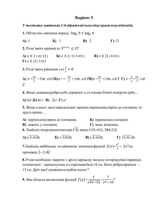 Варіант 5
У тестових завданнях 1-6 обратитількиодну правильнувідповідь.
1. Обчисліть значення виразу log6 9 + log6 4
А) -1 Б) 1 В) 2 Г) 13
2. Розв’яжіть нерівність 32𝑥+1
≤ 27
А) 𝑥 ∈ (−∞;1] ; Б) 𝑥 ∈ [−1;+∞) ; В) 𝑥 ∈ [1;+∞) ;
Г) 𝑥 ∈ (1;+∞)
3. Розв’яжіть рівняння 𝑐𝑜𝑠
𝑥
3
= 0
А) 𝑥 =
3𝜋
2
+3 𝜋n ,n∈ ZБ) 𝑥=−
3𝜋
2
+3 𝜋n ,n∈ ZВ) 𝑥=
3𝜋
2
+2 𝜋n ,n∈ Z Г) 𝑥 =
𝜋
6
+
𝜋𝑛
3
,n∈
Z
4. Якщо довжинаребра куба дорівнює а,то площа бічної поверхні куба…
А) 6а2;Б) 4а2; В) 2а2; Г) а2
5. Якщо однаіз двохпаралельних прямихперпендикулярна до площини, то
друга пряма…
А) перпендикулярна до площини; Б) паралельна площині;
В) лежить у площині; Г) інша відповідь
6. Знайдіть координативектора CD, якщо С(9;-4;2), D(6;2;2)
А) (-3;-6;4); Б) (-3;6;0); В) (-3;-6;0); Г) (3;-6;-4);
7.Знайдіть найбільше та найменше значення функції 𝑓(𝑥)=
x4
4
− 2x2
на
проміжку [−1;4]
8.Учнюнеобхідно зварити з дротукаркасну модель чотирикутної піраміди,
основаякої – прямокутникзі сторонами6см і 8 см. Бічні ребрапіраміди –
13 см. Дріт якої довжинипотрібно взяти ?
9. Яка область визначення функції 𝑓(𝑥)=
5
√4𝑥−12
-
7
𝑥2−16
?
 