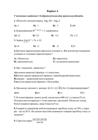 Варіант 6
У тестових завданнях 1-6 обратитількиодну правильнувідповідь.
1. Обчисліть значення виразу log5 50 − log5 2
А) -1 Б) 1 В) 2 Г) 48
2. Коренірівняння 8x2−3x+2
= 1 дорівнюють
А)1 ;2 Б) 2;3 В) -1;3 Г) 1;-2
3. Знайти 𝑙𝑖𝑚
𝑥⟶2
( 𝑥3
− 7𝑥 + 2)
А) -4; Б) 2; В) -3; Г) 4
4.Діагоналі паралелограма паралельні площині 𝛼. Яке взаємне розташування
площини 𝛼 і площини паралелограма ?
А) збігаються; Б) паралельні;
В) перетинаються; Г) встановитинеможливо
5. Яке з тверджень правильне ?
А)основоютрикутної піраміди є п’ятикутник;
Б)бічною гранню правильної піраміди є рівнобедренийтрикутник;
В) квадрат – правильний многогранник;
Г)висотоюправильної піраміди є бічне ребро.
6. При якому значенні 𝑥 вектори a(-2;1; 𝑥) і b(5;3𝑥;-1) перпендикулярні?
А)10; Б)-5; В)-1; Г) 5
7. В основіпіраміди лежить ромб, площа якого 600 см2, а сторона25 см.
Основоювисотипіраміди є точка перетину діагоналей. Обчисліть площу
бічної поверхні піраміди, якщо її висота 9 см
8.Токаревіза перший рік роботипідвищили заробітну плату на 10%, а через
рік – ще на 20 %. На скільки відсотків підвищили токареві заробітну плату за
два роки ?
9. Спростіть вираз
cos 5α+cos 9α
cos 2α
 