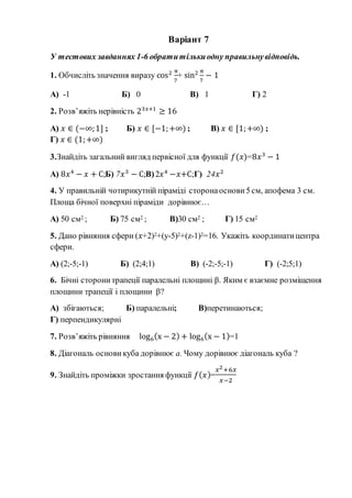 Варіант 7
У тестових завданнях 1-6 обратитількиодну правильнувідповідь.
1. Обчисліть значення виразу cos2 π
7
+ sin2 π
7
− 1
А) -1 Б) 0 В) 1 Г) 2
2. Розв’яжіть нерівність 23𝑥+1
≥ 16
А) 𝑥 ∈ (−∞;1] ; Б) 𝑥 ∈ [−1;+∞) ; В) 𝑥 ∈ [1;+∞) ;
Г) 𝑥 ∈ (1;+∞)
3.Знайдіть загальний вигляд первісної для функції 𝑓(𝑥)=8𝑥3
− 1
А) 8𝑥4
− 𝑥 + С;Б) 7𝑥3
− С;В)2𝑥4
−𝑥+С;Г) 24𝑥2
4. У правильній чотирикутній піраміді сторонаоснови 5см, апофема 3 см.
Площа бічної поверхні піраміди дорівнює…
А) 50 см2 ; Б) 75 см2 ; В)30 см2 ; Г) 15 см2
5. Дано рівняння сфери (𝑥+2)2+(y-5)2+(z-1)2=16. Укажіть координатицентра
сфери.
А) (2;-5;-1) Б) (2;4;1) В) (-2;-5;-1) Г) (-2;5;1)
6. Бічні сторонитрапеції паралельні площині β. Яким є взаємне розміщення
площини трапеції і площини β?
А) збігаються; Б) паралельні; В)перетинаються;
Г) перпендикулярні
7. Розв’яжіть рівняння log6(x − 2) + log6(x − 1)=1
8. Діагональ основи куба дорівнює а. Чому дорівнює діагональ куба ?
9. Знайдіть проміжки зростання функції 𝑓( 𝑥)=
𝑥2+6𝑥
𝑥−2
 