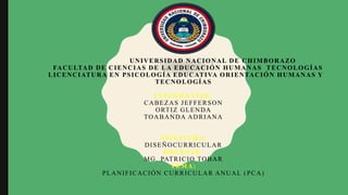 UNIVERSIDAD NACIONAL DE CHIMBORAZO
FACULTAD DE CIENCIAS DE LA EDUCACIÓN HUMANAS TECNOLOGÍAS
LICENCIATURA EN PSICOLOGÍA EDUCATIVA ORIENTACIÓN HUMANAS Y
TECNOLOGÍAS
INTEGRANTES:
CABEZAS JEFFERSON
ORTIZ GLENDA
TOABANDA ADRIANA
ASINATURA:
DISEÑOCURRICULAR
DOCENTE:
MG. PATRICIO TOBAR
TEMA:
PLANIFICACIÓN CURRICULAR ANUAL (PCA)
 