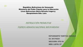 “
”
República Bolivariana de Venezuela
Ministerio del Poder Popular para la Educación
Liceo Bolivariano Mario Briceño Iragorry
Barquisimeto Edo. Lara
INSTRUCCIÓN PREMILITAR
FUERZA ARMADA NACIONAL BOLIVARIANA
ESTUDIANTE YARITZA ANGULO
CI: 30179321
SECCION: 4TO 04
NRO. LISTA: 07
 