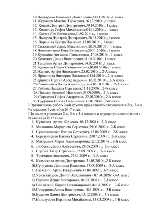 10.Панферова Елизавета Дмитриевна,04.11.2010г.,1 класс
11.Журавлев Максим Тарасович,16.12.2010г.,1класс
12. Коваль Дмитрий Дмитриевич,30.10.2010г., 1 класс
13. КосемчукСофия Михайловна,04.11.2010г., 1 класс
14. Карась Яна Евгеньевна,01.02.2011г., 1 класс
15. Лыгарев Дмитрий Дмитриевич,28.03.2010г., 1 класс
16. ВороноваКсения Павловна,12.08.2010г., 1 класс
17.СоломяныйДенис Максимович,20.09.2010Г., 1 класс
18.Новохатченко Кира Евгеньевна,20.11.2010г., 1 класс
19.Куликова Ангелина Геннадиевна,17.08.2010г., 1 класс
20.Колюжка Данил Викторович,31.08.2010г., 1 класс
21.Тащилин Артем Дмитриевич,14.02.2011г.,1 класс
22.Адаменко София Станиславовна,01.09.2010г.,1 класс
23.Жарких Артём Николаевич,25.02.2010г., 2-А класс
24.ПрокоповаВиктория Павловна,04.04.2010г., 2-А класс
25.ерников Сергей Александрович,16.02.2010г., 2-А класс
26.Самойленко Дарья Александровна,10.10.2010г., 2-А класс
27.Рыбина Надежда Сергеевна,11.11.2009г., 2-А класс
28.Люлько Арсений Иванович,04.09.2009г., 2-А класс
29.Сорокина София Андреевна, 22.01.2010г., 2-А класс
30.Труфанов Никита Валерьевич,11.09.2009г.,2-А класс
3.Организовать работу2-ой группы продленного дня учащихся 2-х, 3-х и
4-х классов01сентября 2017 года.
4.Зачислить учащихся 2-х, 3-х и 4-х классов в группу продленного дня с
01 сентября 2017 года:
1. Кузнецов Артем Юрьевич, 08.12.2008 г., 2-Б класс
2. Милютина Маргарита Сергеевна, 29.06.2009 г.. 2-Б класс
3. Сухоплещенко Платон Сергеевич, 12.08.2009 г.. 2-Б класс
4. Березниченко Никита Сергеевич, 29.07.2009 г., 2-Б класс
5. Макаревич Мария Александровна, 22.02.2010 г., 2-Б класс
6. Любенко Данил Алексеевич, 28.08.2009 г., 2-Б класс
7. Сергеев Захар Сергеевич, 25.09.2009 г., 2-Б класс
8. Тимченко Анастасия, 27.04.2009 г., 3-А класс
9. Калмыкова Арина Дмитриевна, 31.05.2010г.,2-Б класс
10.Супрунова Даниэлла Ивановна, 13.08.2009 г.. 3-А класс
11.Гаскевич Артём Валерьевич-17.04.2009г., 3-А класс,
12.Уразгильдеев Дамир Вальданович – 07.04.2009г.-3-А класс
13.Першин Денис Викторович, 04.07.2008 г.. 3-Б класс
14.Гнилицкий Кирилл Владимирович, 04.03.2009 г., 3-Б класс
15.СопруноваАлина Викторовна, 18.1.2008 г., 3-Б класс
16.Буланов Данил Дмитриевич, 05.12.2008 г., 3-Б класс
17.Винокурова Вероника Михайловна, 13.03.2009 г., 3-Б класс
 