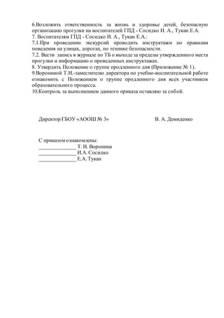 6.Возложить ответственность за жизнь и здоровье детей, безопасную
организацию прогулки на воспитателей ГПД - Сосидко И. А., Тукан Е.А.
7. Воспитателям ГПД - Сосидко И. А., Тукан Е.А.:
7.1.При проведении экскурсий проводить инструктажи по правилам
поведения на улицах, дорогах, по технике безопасности.
7.2. Вести запись в журнале по ТБ о выходеза пределы утвержденного места
прогулки и информацию о проведенных инструктажах.
8. Утвердить Положение о группе продленного дня (Приложение № 1).
9.Ворониной Т.Н.-заместителю директора по учебно-воспитательной работе
ознакомить с Положением о группе продленного дня всех участников
образовательного процесса.
10.Контроль за выполнением данного приказа оставляю за собой.
Директор ГБОУ «АООШ № 3» В. А. Демиденко
С приказом ознакомлены:
______________ Т. Н. Воронина
______________ И.А. Сосидко
______________ Е.А. Тукан
 