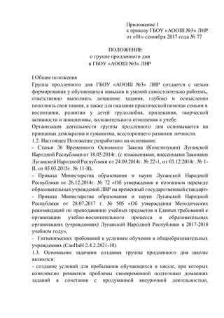 Приложение 1
к приказу ГБОУ «АООШ №3» ЛНР
от «01» сентября 2017 года № 77
ПОЛОЖЕНИЕ
о группе продленного дня
в ГБОУ «АООШ №3» ЛНР
І.Общие положения
Группа продленного дня ГБОУ «АООШ №3» ЛНР создается с целью
формирования у обучающихся навыков и умений самостоятельно работать,
ответственно выполнять домашние задания, глубоко и осмысленно
пополнять своизнания, а также для оказания практическойпомощи семьям в
воспитании, развитии у детей трудолюбия, прилежания, творческой
активности и инициативы, положительного отношения к учебе.
Организация деятельности группы продленного дня основывается на
принципах демократии и гуманизма, всестороннего развития личности.
1.2. Настоящее Положение разработано на основании:
- Статьи 36 Временного Основного Закона (Конституции) Луганской
НароднойРеспублики от 18.05.2014г. (с изменениями, внесенными Законами
ЛуганскойНароднойРеспублики от 24.09.2014г. № 22-1, от 03.12.2014г. № 1-
ІІ, от 03.03.2015г. № 11-ІІ),
- Приказа Министерства образования и науки Луганской Народной
Республики от 26.12.2014г. № 72 «Об утверждении и поэтапном переходе
образовательныхучрежденийЛНР на временный государственныйстандарт»
- Приказа Министерства образования и науки Луганской Народной
Республики от 28.07.2017 г. № 505 «Об утверждении Методических
рекомендаций по преподаванию учебных предметов и Единых требований к
организации учебно-воспитательного процесса в образовательных
организациях (учреждениях) Луганской Народной Республики в 2017-2018
учебном году»,
- Гигиенических требований к условиям обучения в общеобразовательных
учреждениях (СанПиН 2.4.2.2821-10).
1.3. Основными задачами создания группы продленного дня школы
являются:
- создание условий для пребывания обучающихся в школе, при которых
комплексно решаются проблемы своевременной подготовки домашних
заданий в сочетании с продуманной внеурочной деятельностью,
 