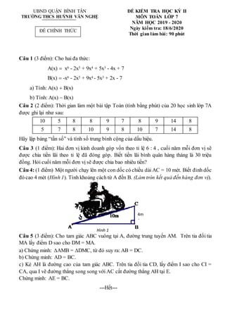 UBND QUẬN BÌNH TÂN
TRƯỜNG THCS HUỲNH VĂN NGHỆ
ĐỀ KIỂM TRA HỌC KỲ II
MÔN TOÁN LỚP 7
NĂM HỌC 2019 - 2020
Ngày kiểm tra: 18/6/2020
Thời gian làm bài: 90 phút
Câu 1 (3 điểm): Cho hai đa thức:
A(x)  x6 - 2x5 + 9x4 + 5x3 - 4x + 7
B(x)  -x6 - 2x5 + 9x4 - 5x3 + 2x - 7
a) Tính: A(x)  B(x)
b) Tính: A(x)  B(x)
Câu 2 (2 điểm): Thời gian làm một bài tập Toán (tính bằng phút) của 20 học sinh lớp 7A
được ghi lại như sau:
10 5 8 8 9 7 8 9 14 8
5 7 8 10 9 8 10 7 14 8
Hãy lập bảng “tần số” và tính số trung bình cộng của dấu hiệu.
Câu 3 (1 điểm): Hai đơn vị kinh doanh góp vốn theo tỉ lệ 6 : 4 , cuối năm mỗi đơn vị sẽ
được chia tiền lãi theo tỉ lệ đã đóng góp. Biết tiền lãi bình quân hàng tháng là 30 triệu
đồng. Hỏi cuối năm mỗi đơn vị sẽ được chia bao nhiêu tiền?
Câu 4: (1 điểm) Một người chạy lên một con dốc có chiều dài AC = 10 mét. Biết đỉnh dốc
đó cao 4 mét (Hình 1). Tính khoảng cách từ A đến B. (Làm tròn kết quả đến hàng đơn vị).
Câu 5 (3 điểm): Cho tam giác ABC vuông tại A, đường trung tuyến AM. Trên tia đối tia
MA lấy điểm D sao cho DM = MA.
a) Chứng minh: AMB = DMC, từ đó suy ra: AB = DC.
b) Chứng minh: AD = BC.
c) Kẻ AH là đường cao của tam giác ABC. Trên tia đối tia CD, lấy điểm I sao cho CI =
CA, qua I vẽ đường thẳng song song với AC cắt đường thẳng AH tại E.
Chứng minh: AE = BC.
---Hết---
Hình 1
4m
ĐỀ CHÍNH THỨC
 